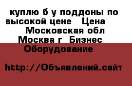 куплю б/у поддоны по высокой цене › Цена ­ 250 - Московская обл., Москва г. Бизнес » Оборудование   